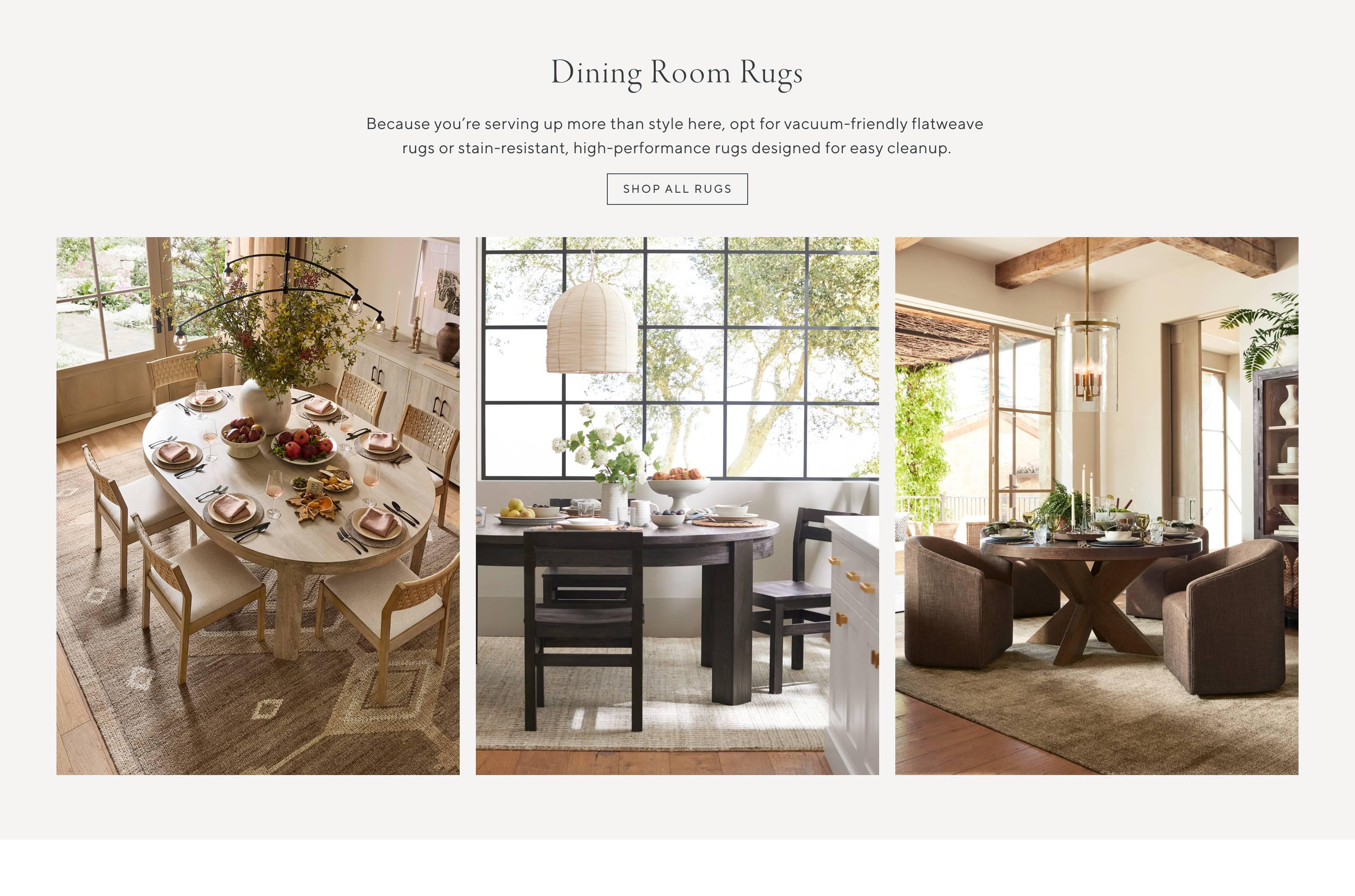 Dining Room Rugs. Because you're serving up more than style here, opt for vacuum-friendly flatweave rugs or stain-resistant, high-performance rugs designed for easy cleanup. Shop all rugs.